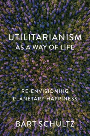 Utilitarianism as a Way of Life: Re-envisioning Planetary Happiness by Bart Schultz